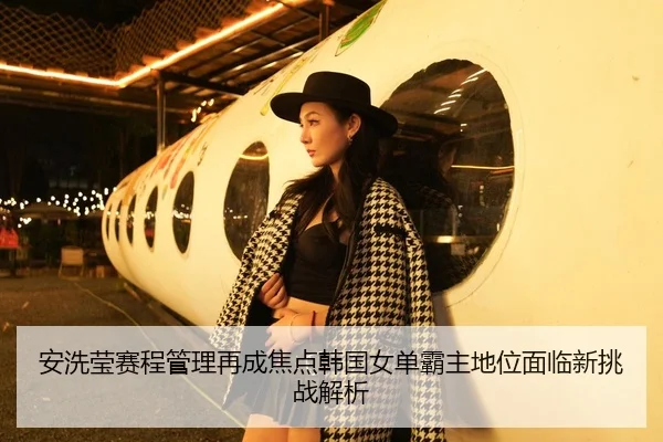 安洗莹赛程管理再成焦点韩国女单霸主地位面临新挑战解析