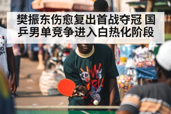 樊振东伤愈复出首战夺冠 国乒男单竞争进入白热化阶段